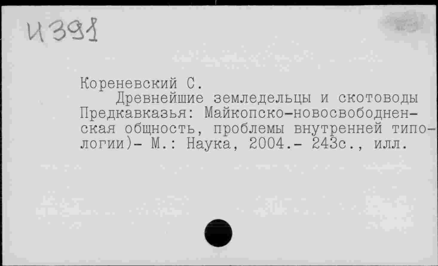 ﻿
Кореневский С.
Древнейшие земледельцы и скотоводы Предкавказья : Майкопско-новосвободнен-ская общность, проблемы внутренней типологии)- М. : Наука, 2004.- 243с., илл.